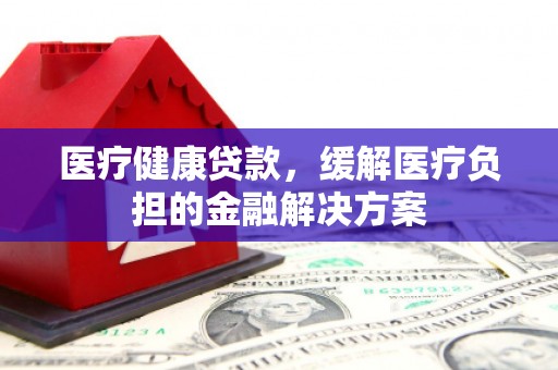 西平医疗健康贷款，缓解医疗负担的金融解决方案