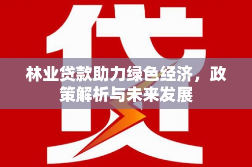 西平林业贷款助力绿色经济，政策解析与未来发展