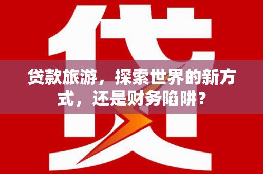 西平贷款旅游，探索世界的新方式，还是财务陷阱？