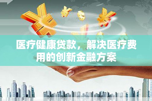 西平医疗健康贷款，解决医疗费用的创新金融方案