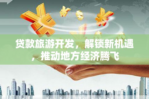 西平贷款旅游开发，解锁新机遇，推动地方经济腾飞